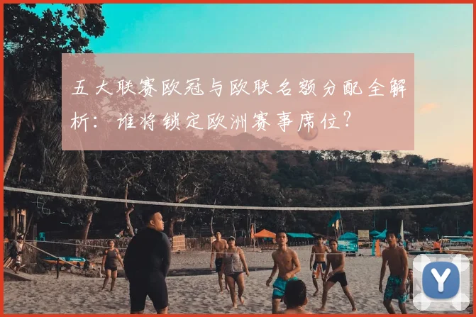 五大联赛欧冠与欧联名额分配全解析:谁将锁定欧洲赛事席位?