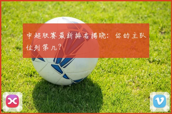 中超联赛最新排名揭晓:你的主队位列第几?