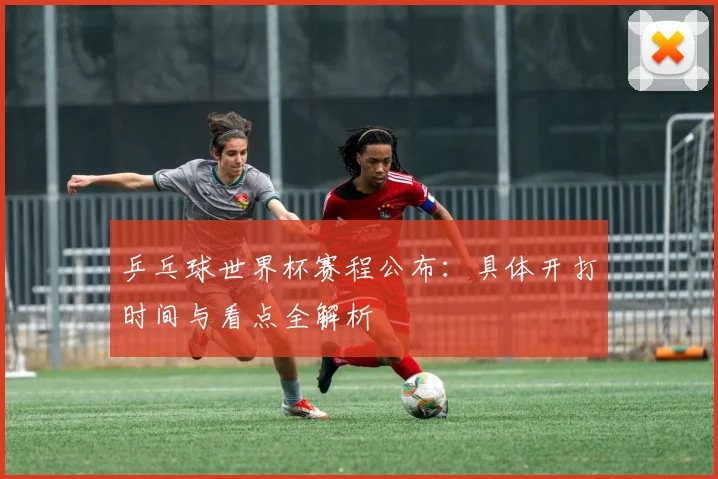 乒乓球世界杯赛程公布:具体开打时间与看点全解析