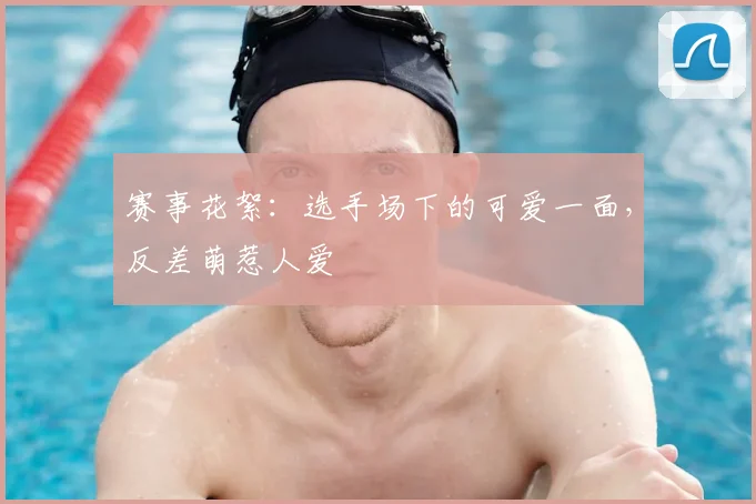 赛事花絮:选手场下的可爱一面,反差萌惹人爱